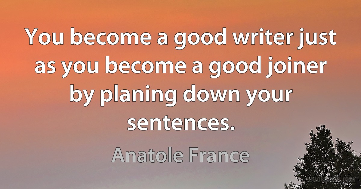 You become a good writer just as you become a good joiner by planing down your sentences. (Anatole France)