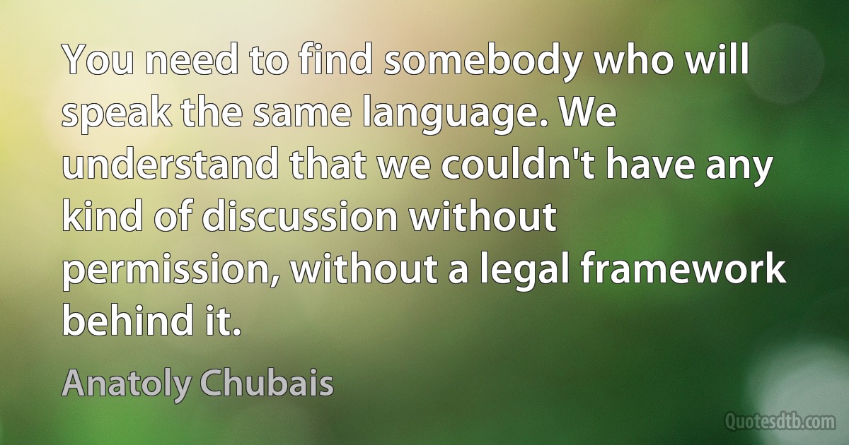 You need to find somebody who will speak the same language. We understand that we couldn't have any kind of discussion without permission, without a legal framework behind it. (Anatoly Chubais)