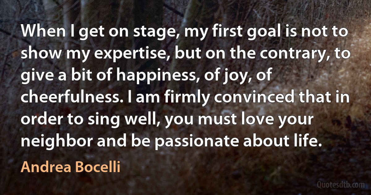 When I get on stage, my first goal is not to show my expertise, but on the contrary, to give a bit of happiness, of joy, of cheerfulness. I am firmly convinced that in order to sing well, you must love your neighbor and be passionate about life. (Andrea Bocelli)