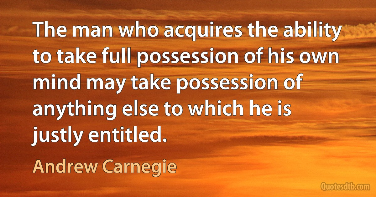 The man who acquires the ability to take full possession of his own mind may take possession of anything else to which he is justly entitled. (Andrew Carnegie)