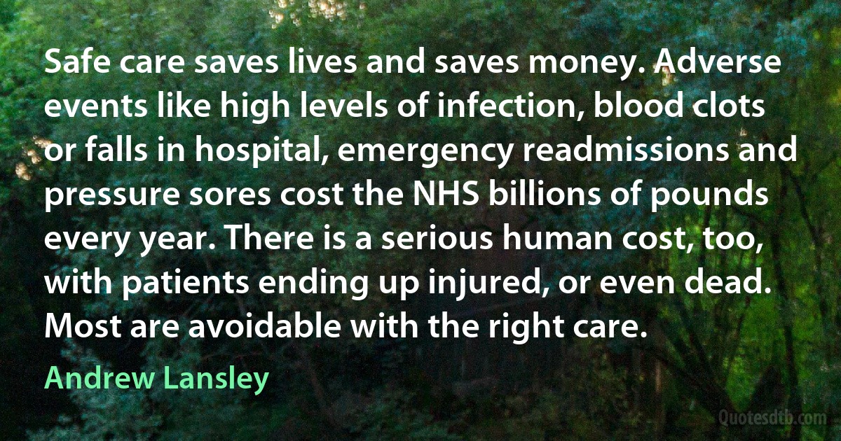 Safe care saves lives and saves money. Adverse events like high levels of infection, blood clots or falls in hospital, emergency readmissions and pressure sores cost the NHS billions of pounds every year. There is a serious human cost, too, with patients ending up injured, or even dead. Most are avoidable with the right care. (Andrew Lansley)