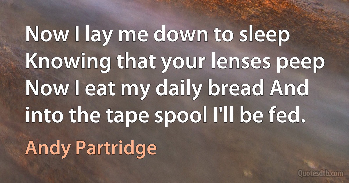 Now I lay me down to sleep Knowing that your lenses peep Now I eat my daily bread And into the tape spool I'll be fed. (Andy Partridge)