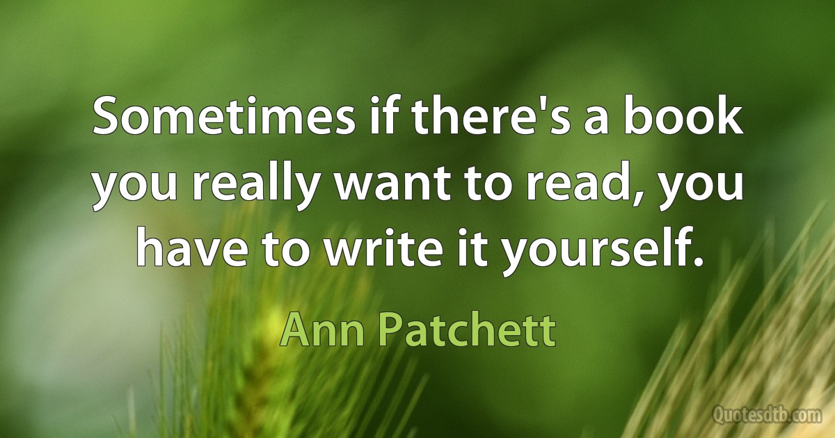 Sometimes if there's a book you really want to read, you have to write it yourself. (Ann Patchett)