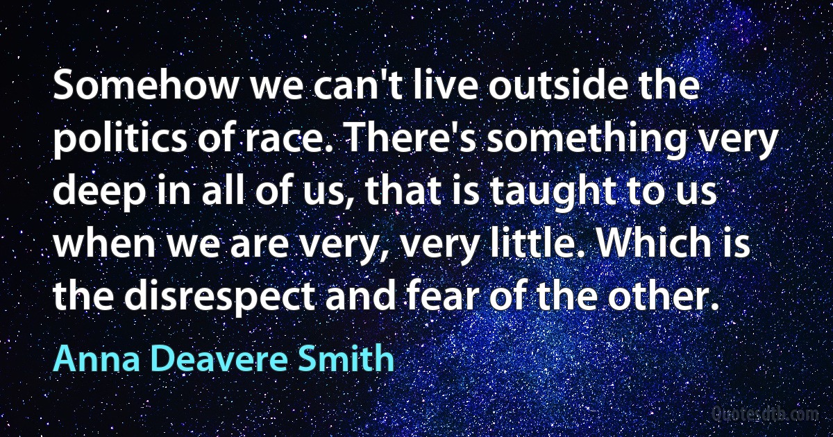 Somehow we can't live outside the politics of race. There's something very deep in all of us, that is taught to us when we are very, very little. Which is the disrespect and fear of the other. (Anna Deavere Smith)