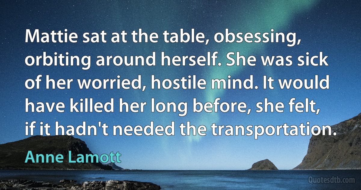 Mattie sat at the table, obsessing, orbiting around herself. She was sick of her worried, hostile mind. It would have killed her long before, she felt, if it hadn't needed the transportation. (Anne Lamott)