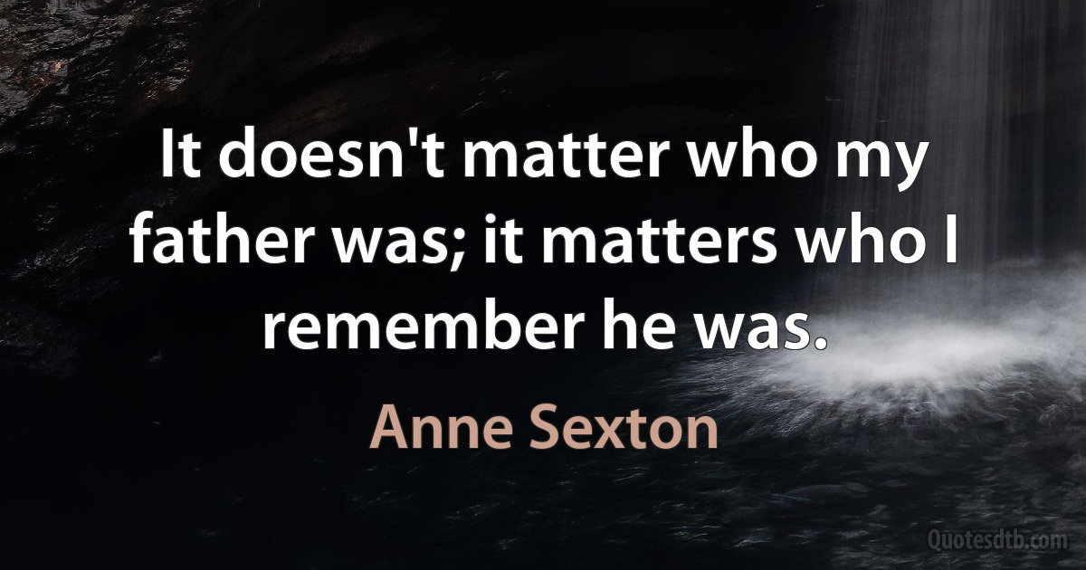 It doesn't matter who my father was; it matters who I remember he was. (Anne Sexton)