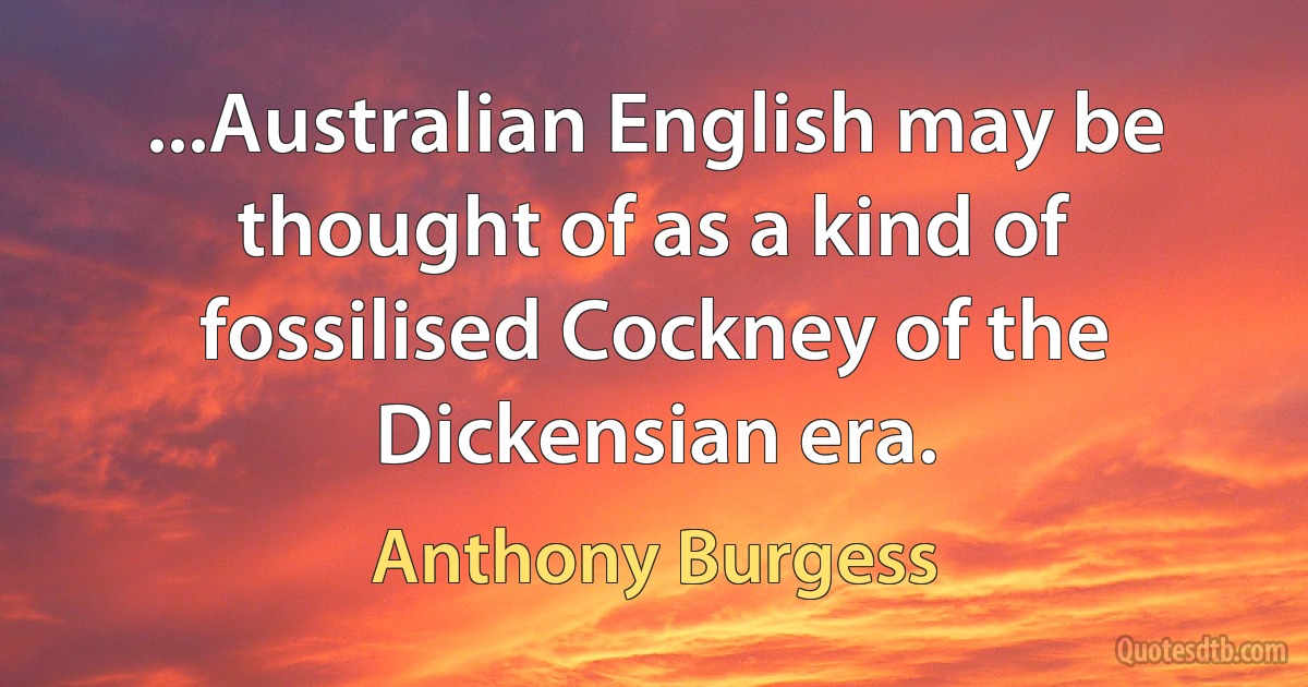 ...Australian English may be thought of as a kind of fossilised Cockney of the Dickensian era. (Anthony Burgess)