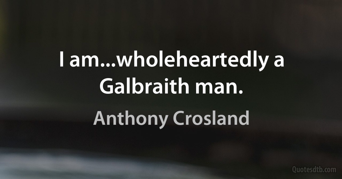 I am...wholeheartedly a Galbraith man. (Anthony Crosland)