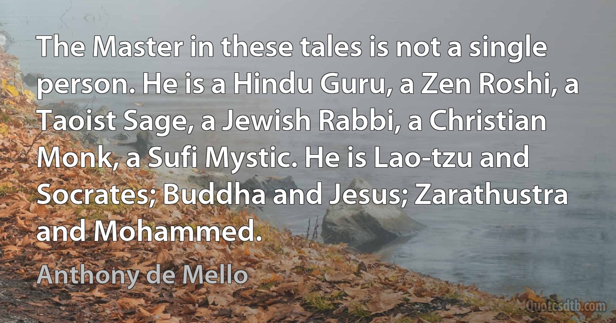 The Master in these tales is not a single person. He is a Hindu Guru, a Zen Roshi, a Taoist Sage, a Jewish Rabbi, a Christian Monk, a Sufi Mystic. He is Lao-tzu and Socrates; Buddha and Jesus; Zarathustra and Mohammed. (Anthony de Mello)