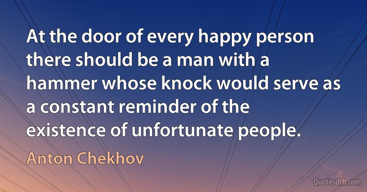 At the door of every happy person there should be a man with a hammer whose knock would serve as a constant reminder of the existence of unfortunate people. (Anton Chekhov)