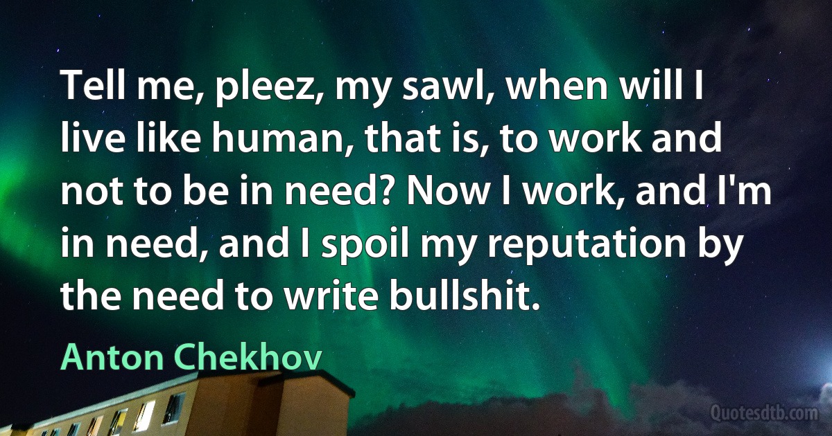 Tell me, pleez, my sawl, when will I live like human, that is, to work and not to be in need? Now I work, and I'm in need, and I spoil my reputation by the need to write bullshit. (Anton Chekhov)