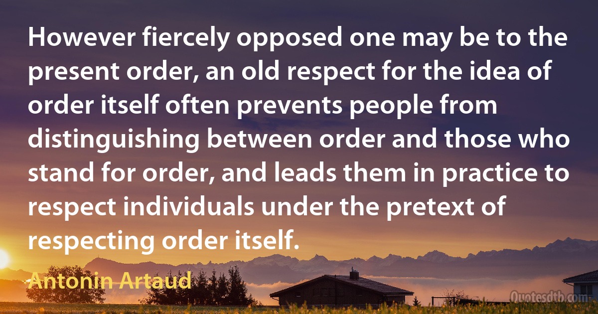 However fiercely opposed one may be to the present order, an old respect for the idea of order itself often prevents people from distinguishing between order and those who stand for order, and leads them in practice to respect individuals under the pretext of respecting order itself. (Antonin Artaud)