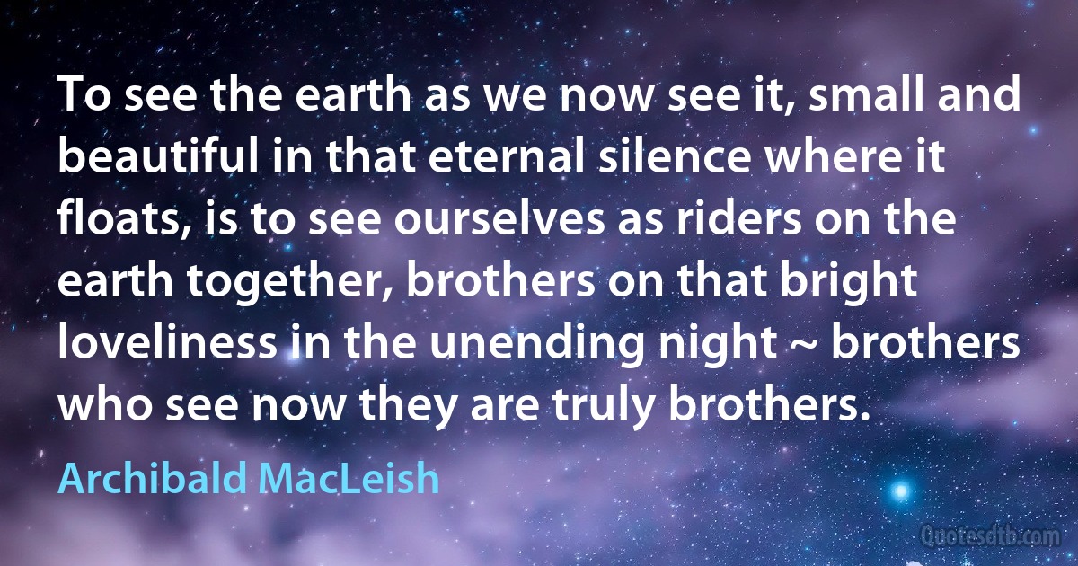 To see the earth as we now see it, small and beautiful in that eternal silence where it floats, is to see ourselves as riders on the earth together, brothers on that bright loveliness in the unending night ~ brothers who see now they are truly brothers. (Archibald MacLeish)