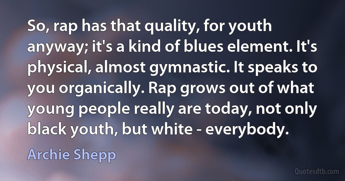 So, rap has that quality, for youth anyway; it's a kind of blues element. It's physical, almost gymnastic. It speaks to you organically. Rap grows out of what young people really are today, not only black youth, but white - everybody. (Archie Shepp)