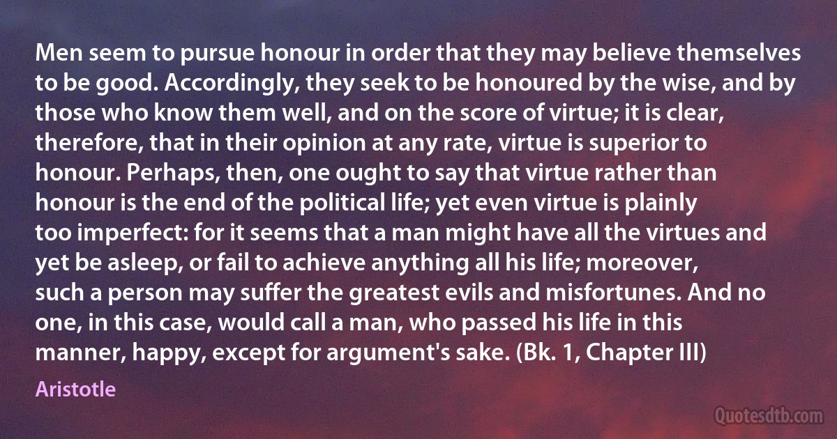 Men seem to pursue honour in order that they may believe themselves to be good. Accordingly, they seek to be honoured by the wise, and by those who know them well, and on the score of virtue; it is clear, therefore, that in their opinion at any rate, virtue is superior to honour. Perhaps, then, one ought to say that virtue rather than honour is the end of the political life; yet even virtue is plainly too imperfect: for it seems that a man might have all the virtues and yet be asleep, or fail to achieve anything all his life; moreover, such a person may suffer the greatest evils and misfortunes. And no one, in this case, would call a man, who passed his life in this manner, happy, except for argument's sake. (Bk. 1, Chapter III) (Aristotle)