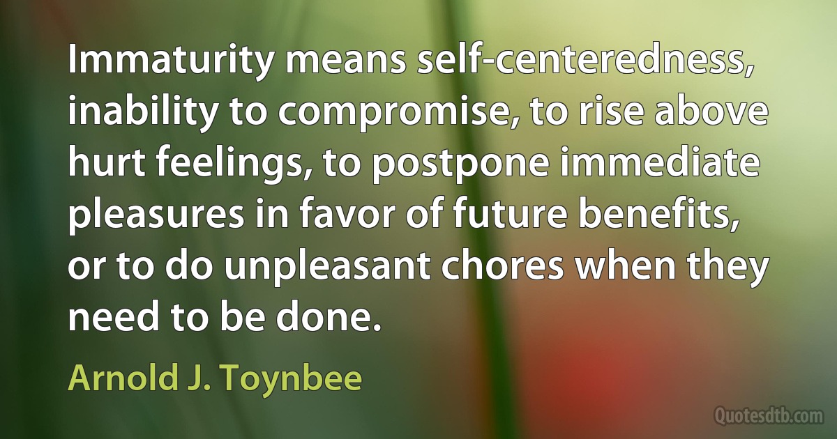 Immaturity means self-centeredness, inability to compromise, to rise above hurt feelings, to postpone immediate pleasures in favor of future benefits, or to do unpleasant chores when they need to be done. (Arnold J. Toynbee)