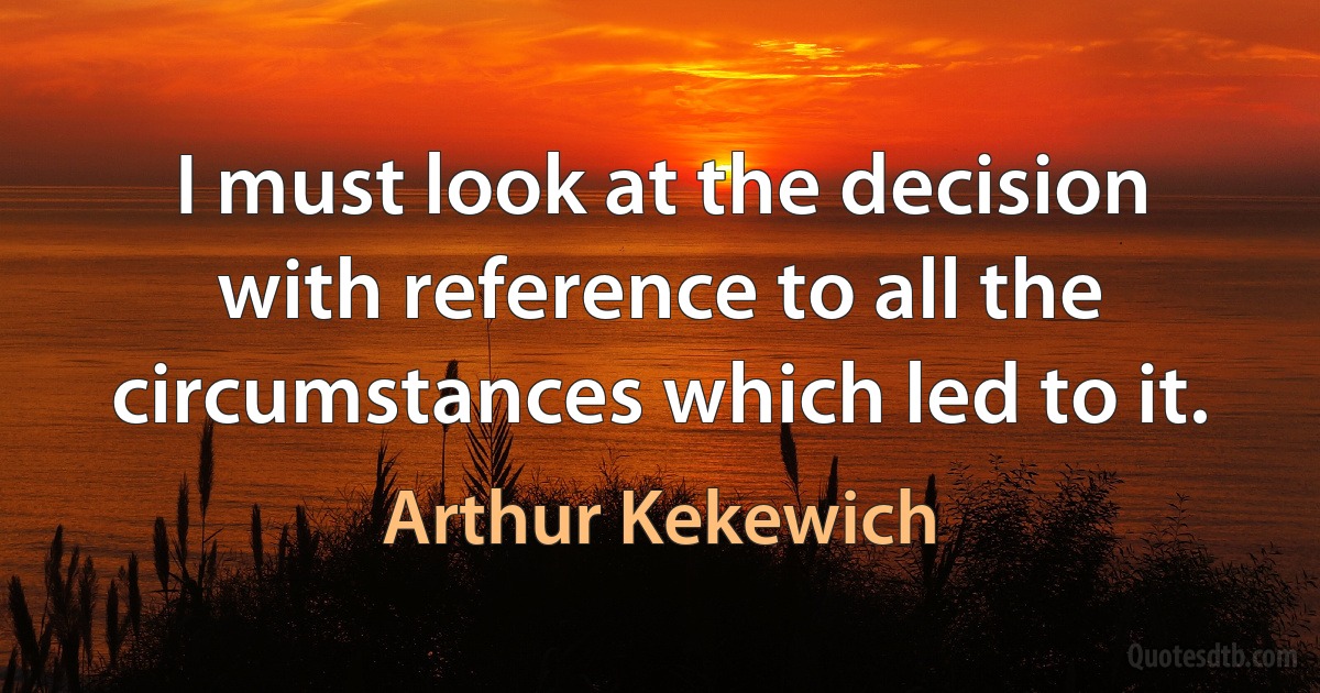 I must look at the decision with reference to all the circumstances which led to it. (Arthur Kekewich)