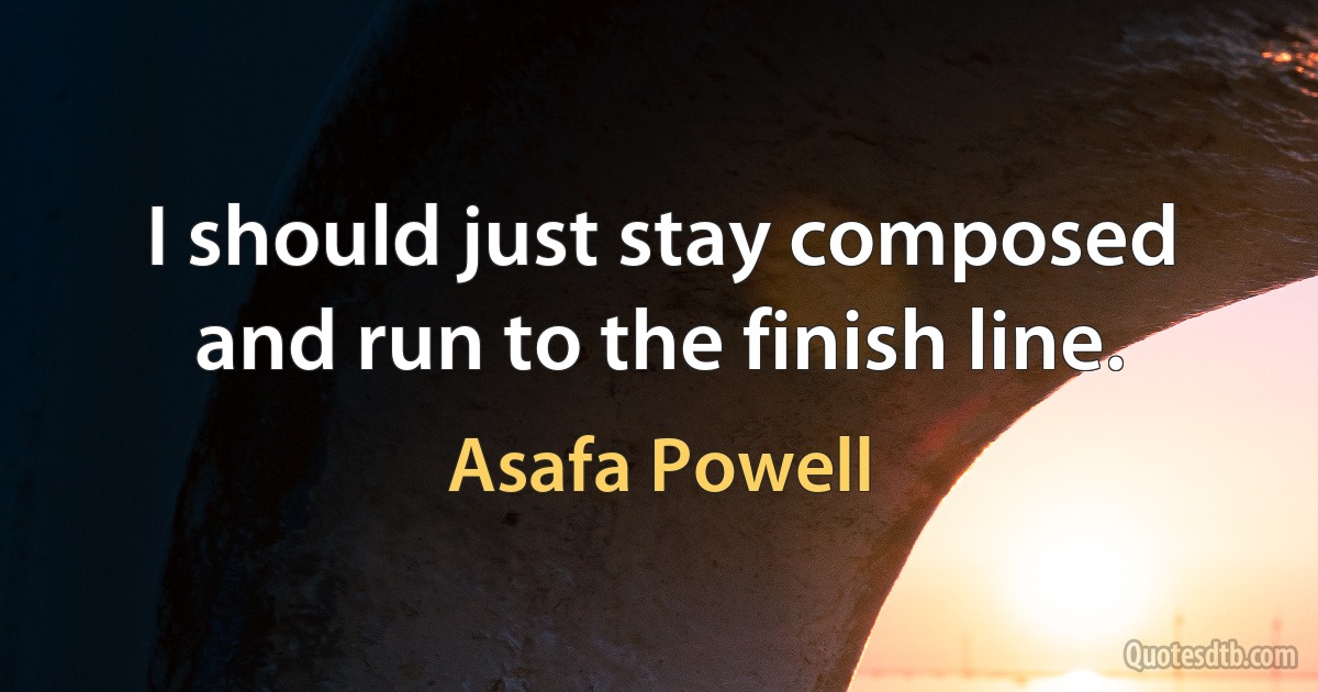 I should just stay composed and run to the finish line. (Asafa Powell)