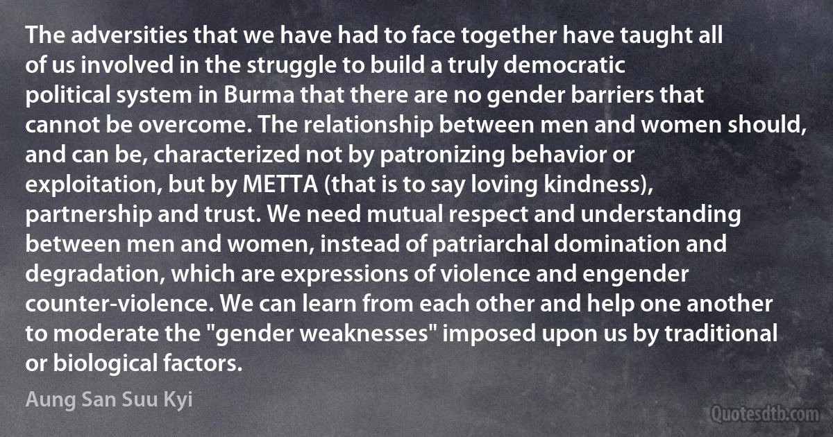 The adversities that we have had to face together have taught all of us involved in the struggle to build a truly democratic political system in Burma that there are no gender barriers that cannot be overcome. The relationship between men and women should, and can be, characterized not by patronizing behavior or exploitation, but by METTA (that is to say loving kindness), partnership and trust. We need mutual respect and understanding between men and women, instead of patriarchal domination and degradation, which are expressions of violence and engender counter-violence. We can learn from each other and help one another to moderate the "gender weaknesses" imposed upon us by traditional or biological factors. (Aung San Suu Kyi)