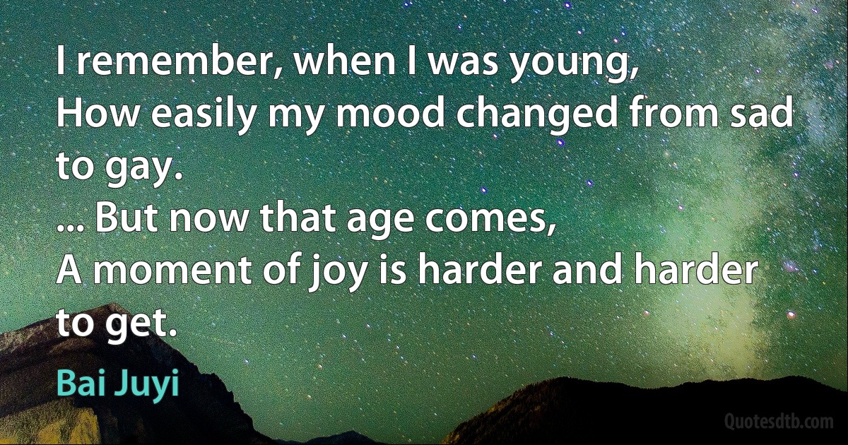 I remember, when I was young,
How easily my mood changed from sad to gay.
... But now that age comes,
A moment of joy is harder and harder to get. (Bai Juyi)