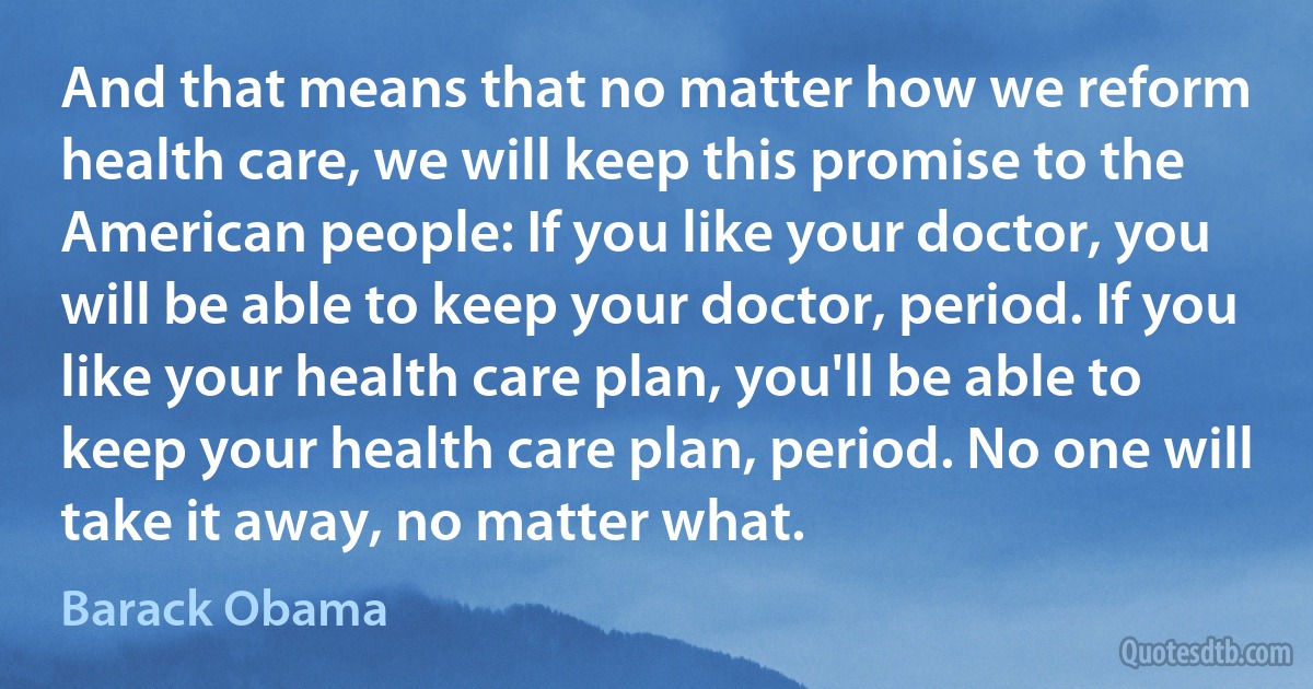 And that means that no matter how we reform health care, we will keep this promise to the American people: If you like your doctor, you will be able to keep your doctor, period. If you like your health care plan, you'll be able to keep your health care plan, period. No one will take it away, no matter what. (Barack Obama)