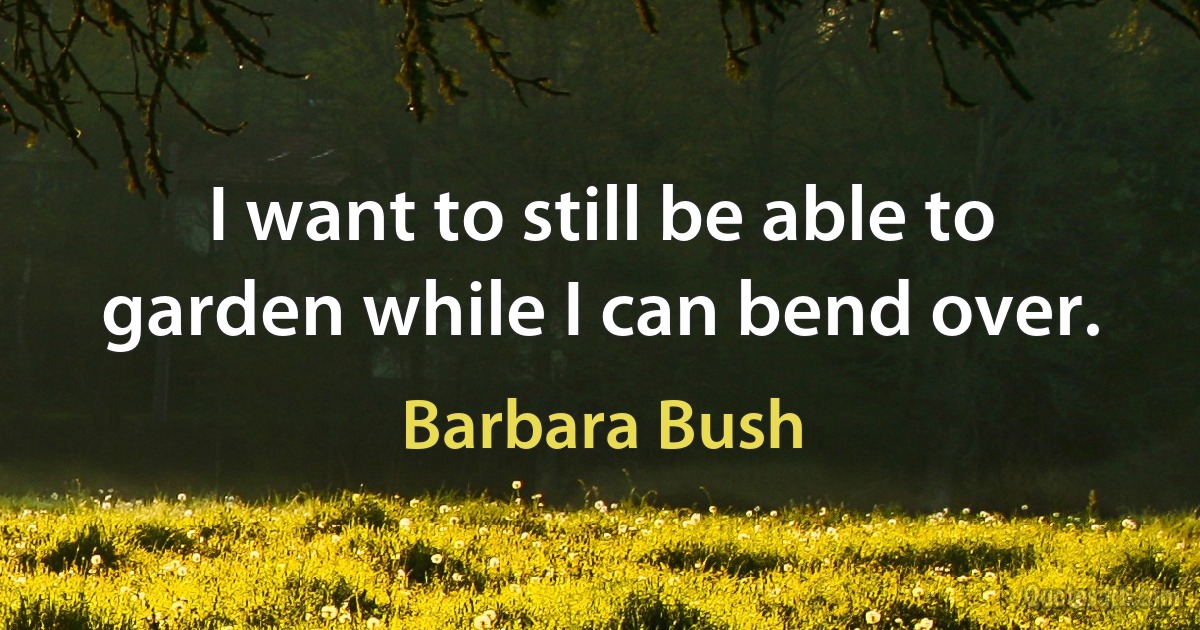 I want to still be able to garden while I can bend over. (Barbara Bush)