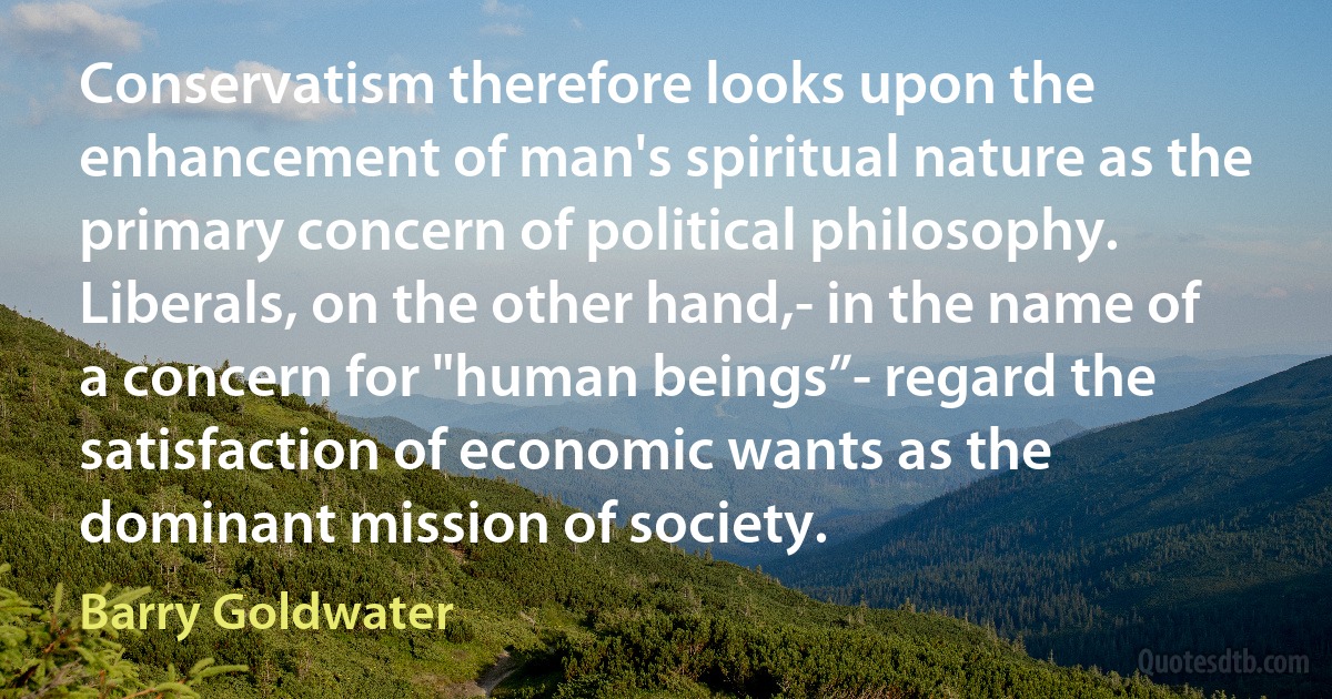 Conservatism therefore looks upon the enhancement of man's spiritual nature as the primary concern of political philosophy. Liberals, on the other hand,- in the name of a concern for "human beings”- regard the satisfaction of economic wants as the dominant mission of society. (Barry Goldwater)