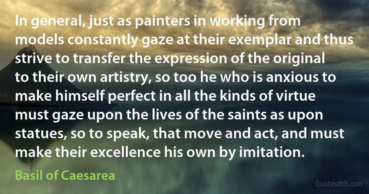 In general, just as painters in working from models constantly gaze at their exemplar and thus strive to transfer the expression of the original to their own artistry, so too he who is anxious to make himself perfect in all the kinds of virtue must gaze upon the lives of the saints as upon statues, so to speak, that move and act, and must make their excellence his own by imitation. (Basil of Caesarea)