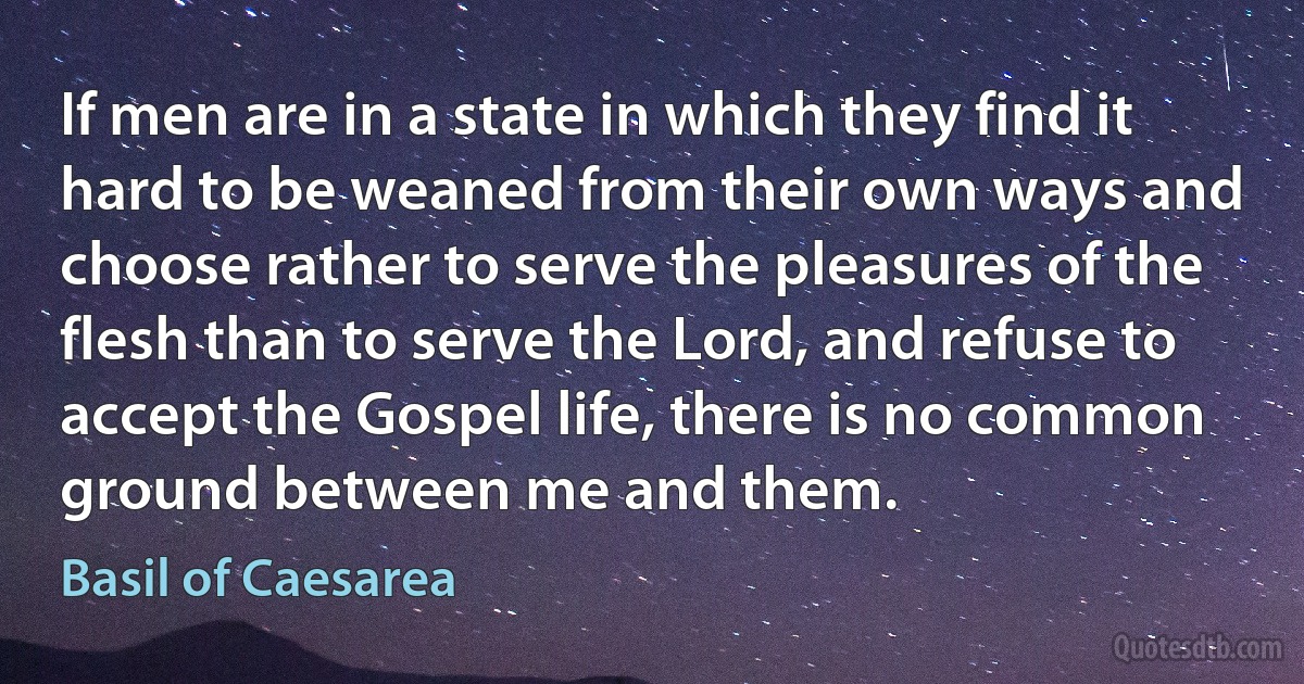 If men are in a state in which they find it hard to be weaned from their own ways and choose rather to serve the pleasures of the flesh than to serve the Lord, and refuse to accept the Gospel life, there is no common ground between me and them. (Basil of Caesarea)