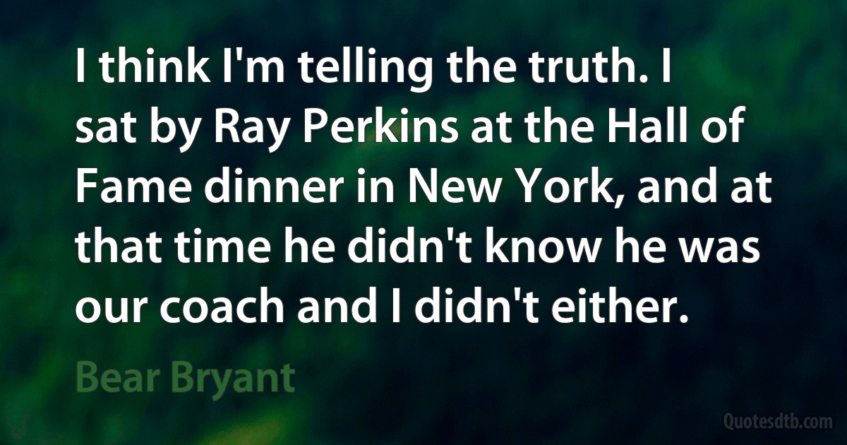 I think I'm telling the truth. I sat by Ray Perkins at the Hall of Fame dinner in New York, and at that time he didn't know he was our coach and I didn't either. (Bear Bryant)