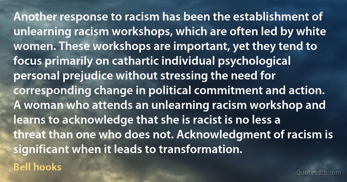 Another response to racism has been the establishment of unlearning racism workshops, which are often led by white women. These workshops are important, yet they tend to focus primarily on cathartic individual psychological personal prejudice without stressing the need for corresponding change in political commitment and action. A woman who attends an unlearning racism workshop and learns to acknowledge that she is racist is no less a threat than one who does not. Acknowledgment of racism is significant when it leads to transformation. (Bell hooks)