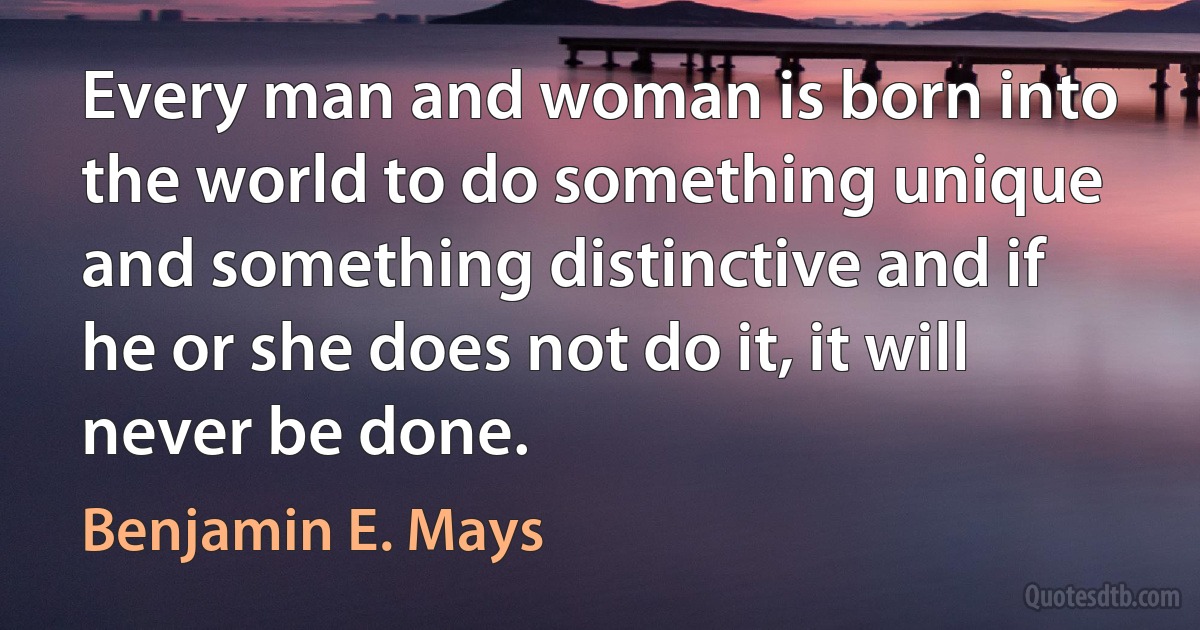 Every man and woman is born into the world to do something unique and something distinctive and if he or she does not do it, it will never be done. (Benjamin E. Mays)