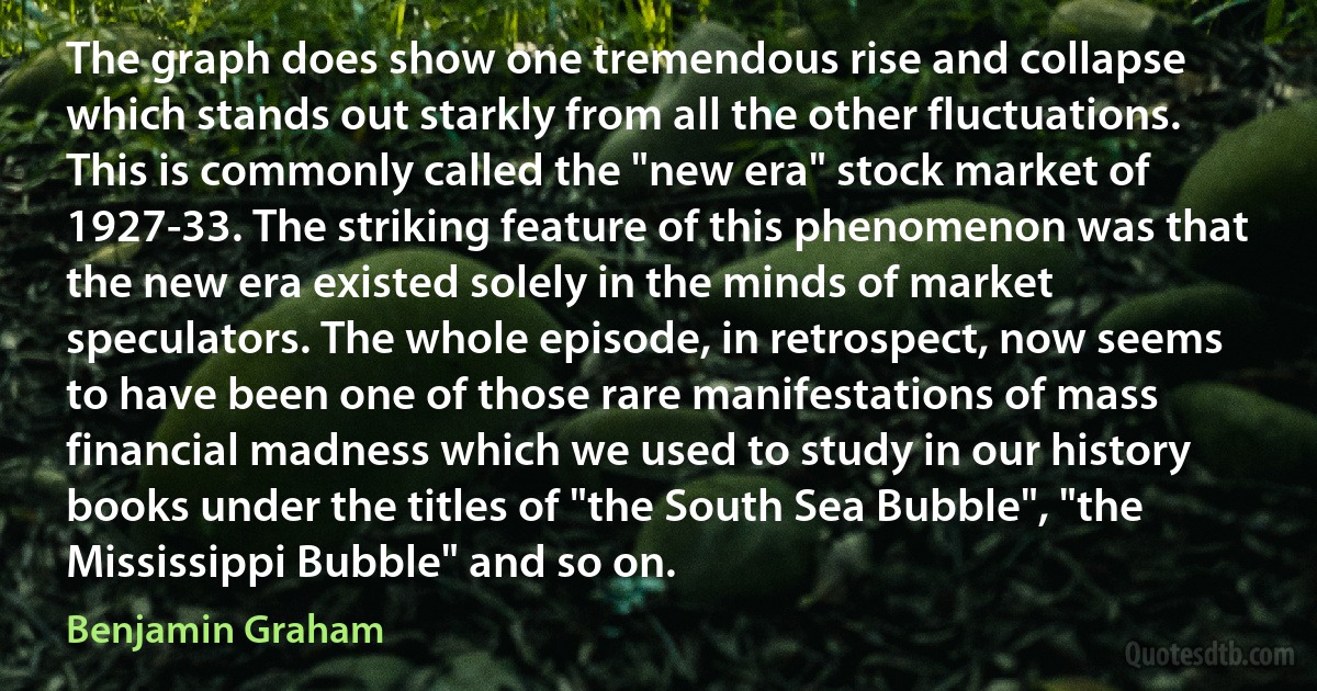 The graph does show one tremendous rise and collapse which stands out starkly from all the other fluctuations. This is commonly called the "new era" stock market of 1927-33. The striking feature of this phenomenon was that the new era existed solely in the minds of market speculators. The whole episode, in retrospect, now seems to have been one of those rare manifestations of mass financial madness which we used to study in our history books under the titles of "the South Sea Bubble", "the Mississippi Bubble" and so on. (Benjamin Graham)