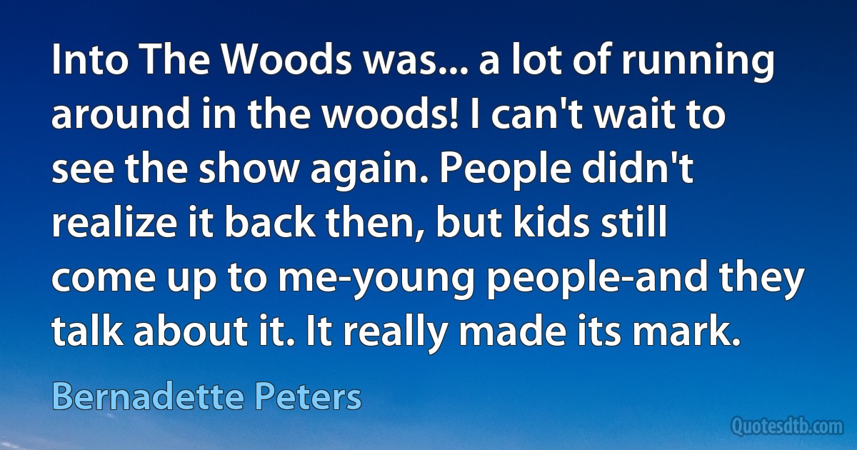 Into The Woods was... a lot of running around in the woods! I can't wait to see the show again. People didn't realize it back then, but kids still come up to me-young people-and they talk about it. It really made its mark. (Bernadette Peters)