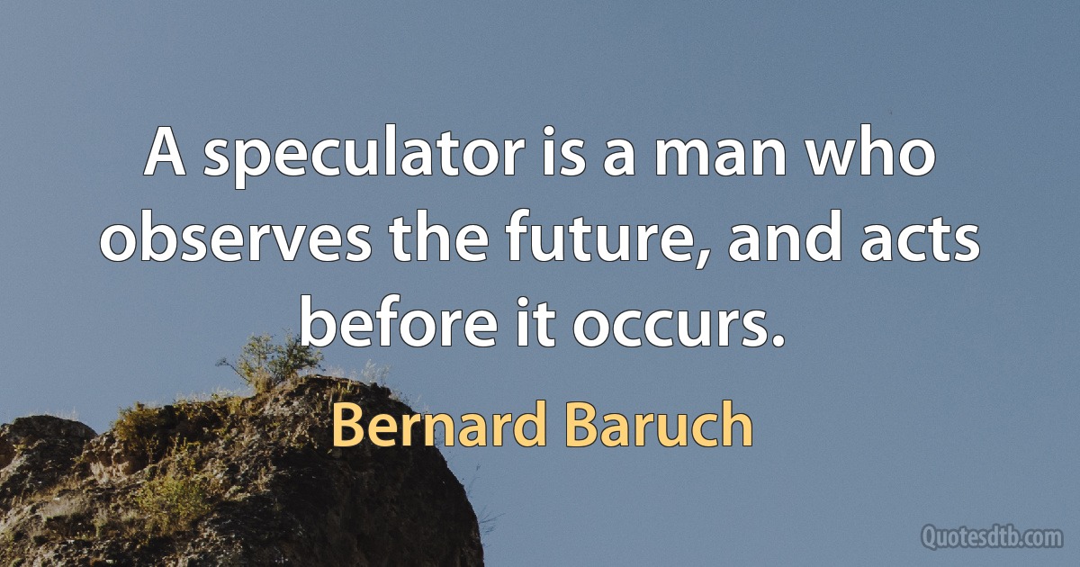 A speculator is a man who observes the future, and acts before it occurs. (Bernard Baruch)