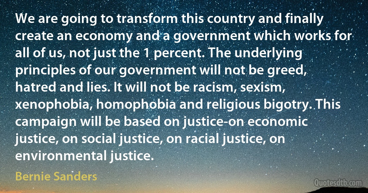 We are going to transform this country and finally create an economy and a government which works for all of us, not just the 1 percent. The underlying principles of our government will not be greed, hatred and lies. It will not be racism, sexism, xenophobia, homophobia and religious bigotry. This campaign will be based on justice-on economic justice, on social justice, on racial justice, on environmental justice. (Bernie Sanders)