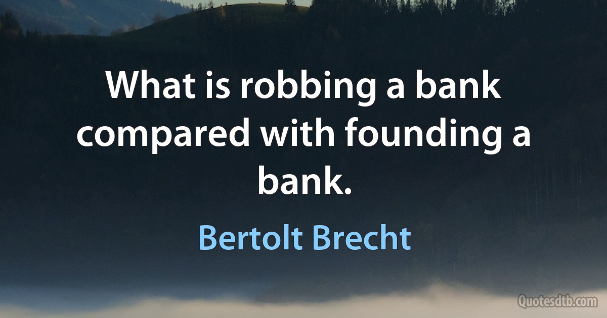 What is robbing a bank compared with founding a bank. (Bertolt Brecht)