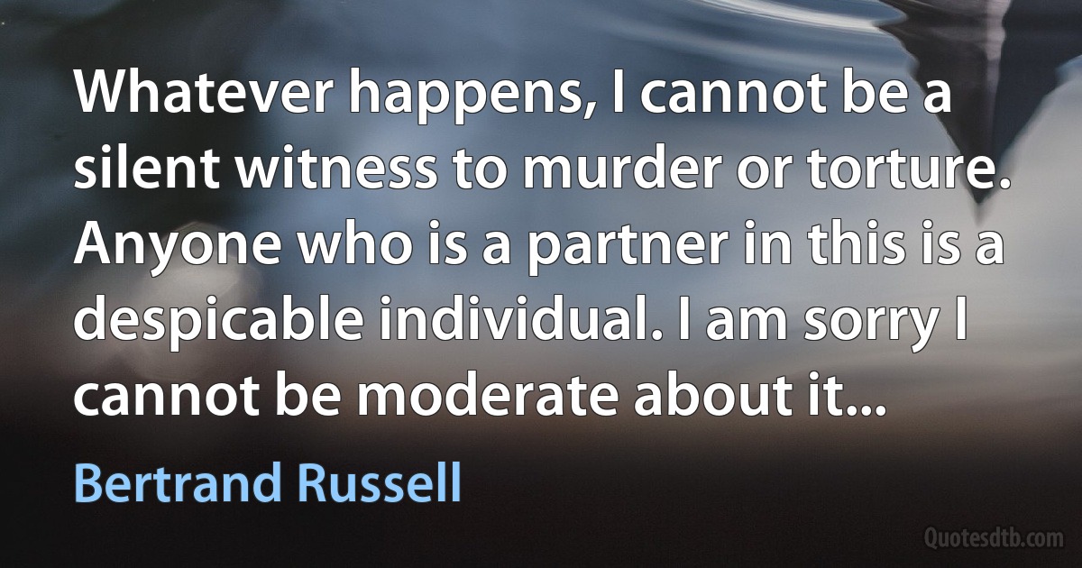 Whatever happens, I cannot be a silent witness to murder or torture. Anyone who is a partner in this is a despicable individual. I am sorry I cannot be moderate about it... (Bertrand Russell)