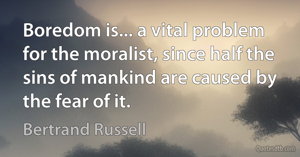 Boredom is... a vital problem for the moralist, since half the sins of mankind are caused by the fear of it. (Bertrand Russell)