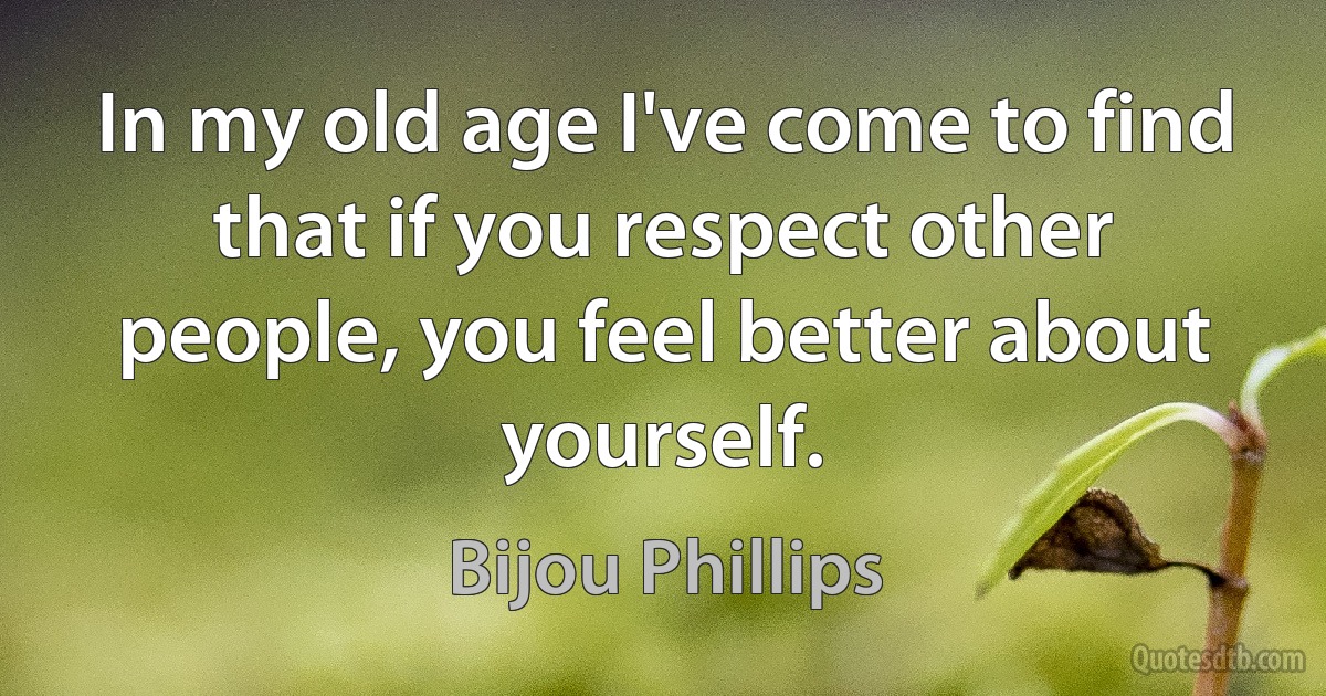 In my old age I've come to find that if you respect other people, you feel better about yourself. (Bijou Phillips)