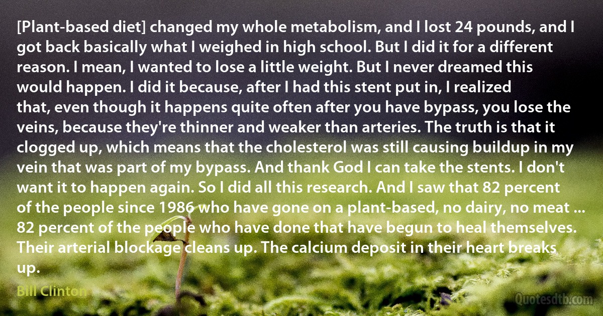 [Plant-based diet] changed my whole metabolism, and I lost 24 pounds, and I got back basically what I weighed in high school. But I did it for a different reason. I mean, I wanted to lose a little weight. But I never dreamed this would happen. I did it because, after I had this stent put in, I realized that, even though it happens quite often after you have bypass, you lose the veins, because they're thinner and weaker than arteries. The truth is that it clogged up, which means that the cholesterol was still causing buildup in my vein that was part of my bypass. And thank God I can take the stents. I don't want it to happen again. So I did all this research. And I saw that 82 percent of the people since 1986 who have gone on a plant-based, no dairy, no meat ... 82 percent of the people who have done that have begun to heal themselves. Their arterial blockage cleans up. The calcium deposit in their heart breaks up. (Bill Clinton)