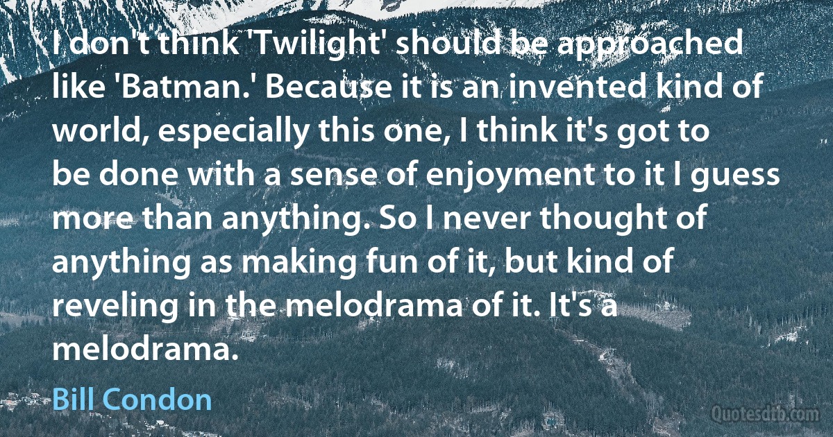 I don't think 'Twilight' should be approached like 'Batman.' Because it is an invented kind of world, especially this one, I think it's got to be done with a sense of enjoyment to it I guess more than anything. So I never thought of anything as making fun of it, but kind of reveling in the melodrama of it. It's a melodrama. (Bill Condon)