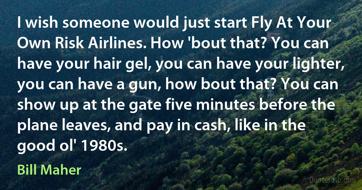 I wish someone would just start Fly At Your Own Risk Airlines. How 'bout that? You can have your hair gel, you can have your lighter, you can have a gun, how bout that? You can show up at the gate five minutes before the plane leaves, and pay in cash, like in the good ol' 1980s. (Bill Maher)