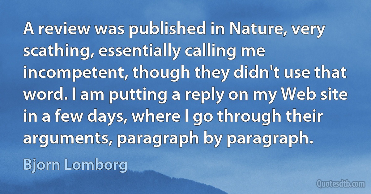 A review was published in Nature, very scathing, essentially calling me incompetent, though they didn't use that word. I am putting a reply on my Web site in a few days, where I go through their arguments, paragraph by paragraph. (Bjorn Lomborg)