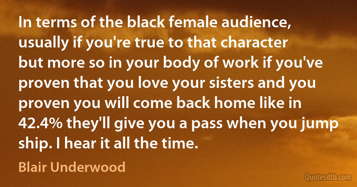 In terms of the black female audience, usually if you're true to that character but more so in your body of work if you've proven that you love your sisters and you proven you will come back home like in 42.4% they'll give you a pass when you jump ship. I hear it all the time. (Blair Underwood)