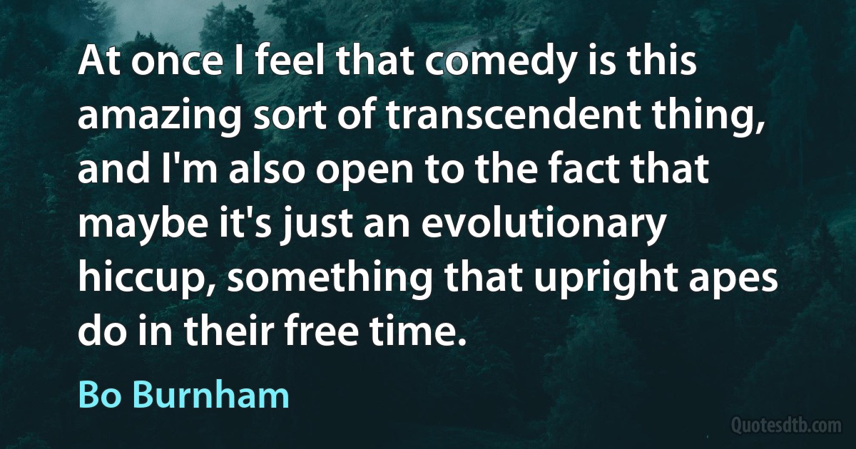 At once I feel that comedy is this amazing sort of transcendent thing, and I'm also open to the fact that maybe it's just an evolutionary hiccup, something that upright apes do in their free time. (Bo Burnham)