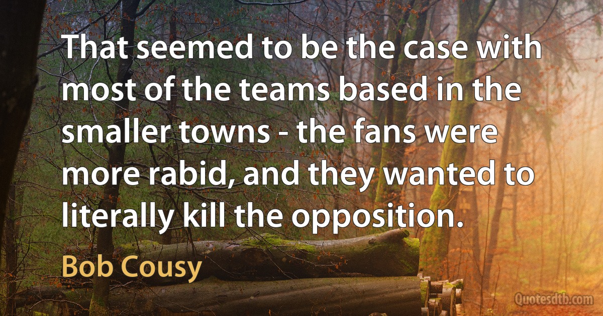 That seemed to be the case with most of the teams based in the smaller towns - the fans were more rabid, and they wanted to literally kill the opposition. (Bob Cousy)