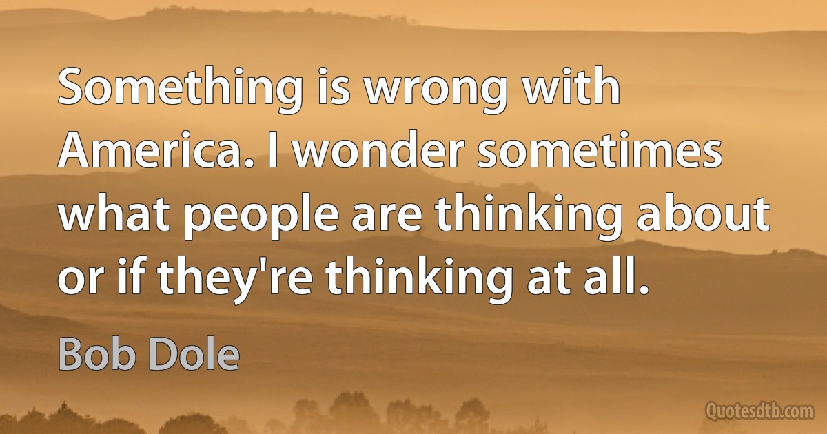 Something is wrong with America. I wonder sometimes what people are thinking about or if they're thinking at all. (Bob Dole)