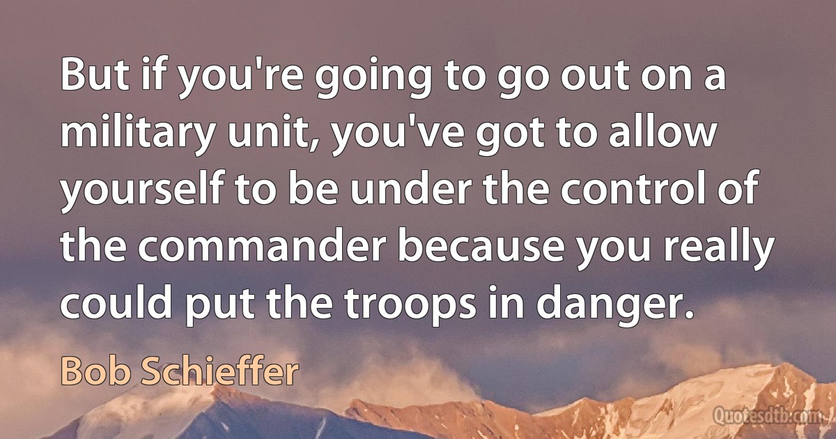 But if you're going to go out on a military unit, you've got to allow yourself to be under the control of the commander because you really could put the troops in danger. (Bob Schieffer)