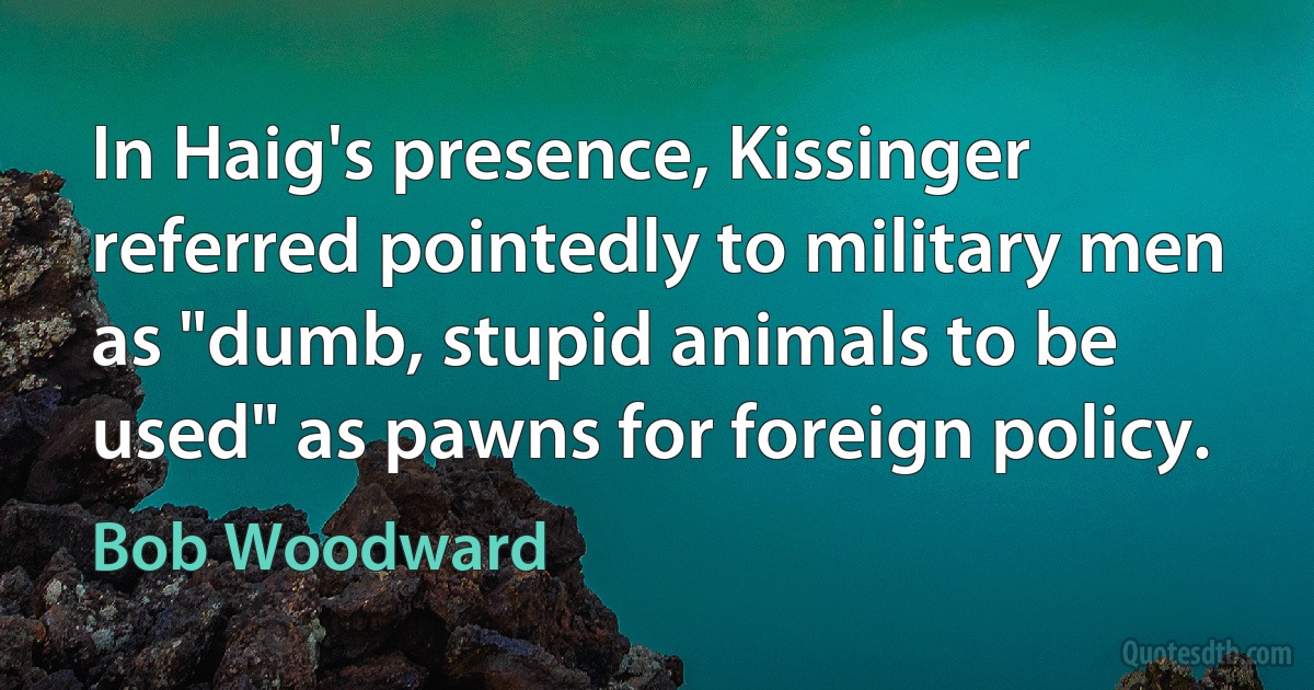 In Haig's presence, Kissinger referred pointedly to military men as "dumb, stupid animals to be used" as pawns for foreign policy. (Bob Woodward)